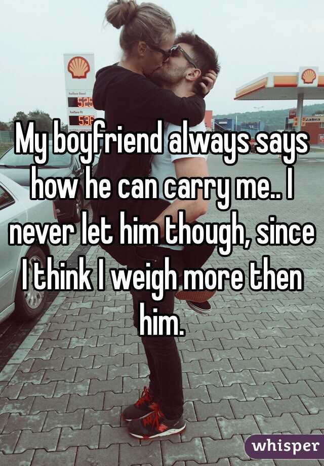 My boyfriend always says how he can carry me.. I never let him though, since I think I weigh more then him.