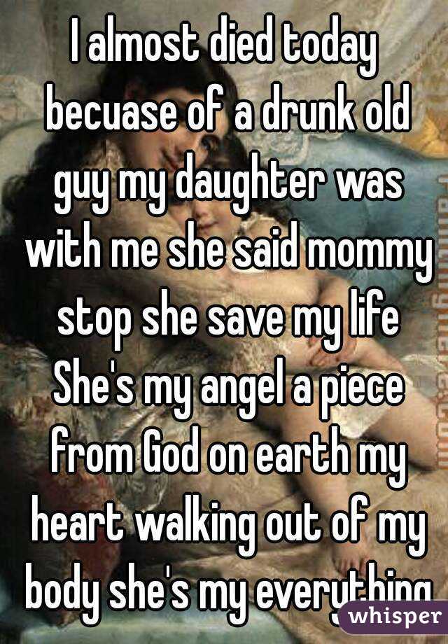 I almost died today becuase of a drunk old guy my daughter was with me she said mommy stop she save my life She's my angel a piece from God on earth my heart walking out of my body she's my everything