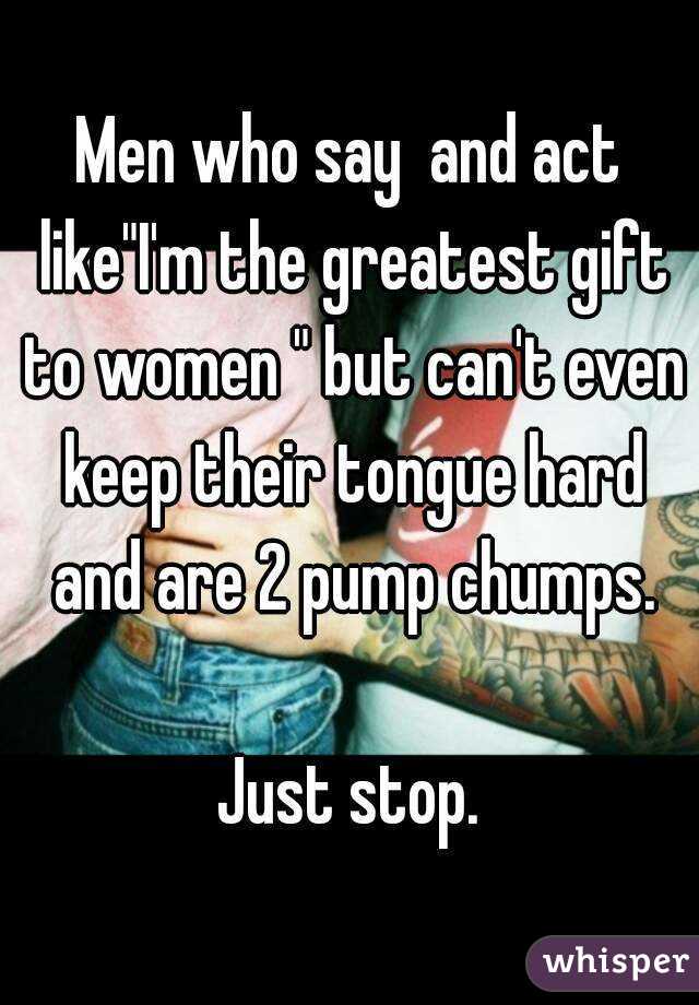 Men who say  and act like"I'm the greatest gift to women " but can't even keep their tongue hard and are 2 pump chumps.

Just stop.