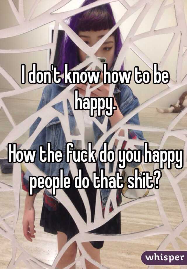 I don't know how to be happy. 

How the fuck do you happy people do that shit? 