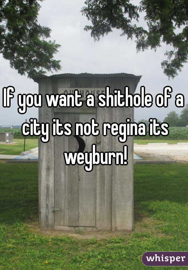 If you want a shithole of a city its not regina its weyburn!