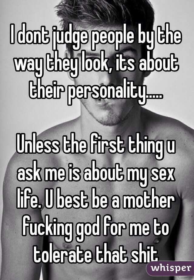 I dont judge people by the way they look, its about their personality.....

Unless the first thing u ask me is about my sex life. U best be a mother fucking god for me to tolerate that shit