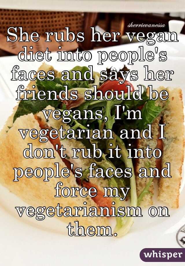 She rubs her vegan diet into people's faces and says her friends should be vegans, I'm vegetarian and I don't rub it into people's faces and force my vegetarianism on them.