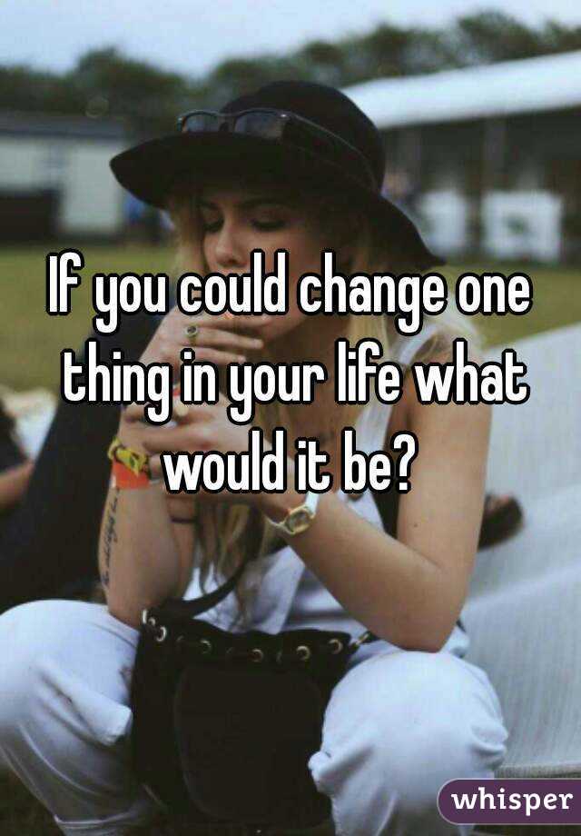 If you could change one thing in your life what would it be? 