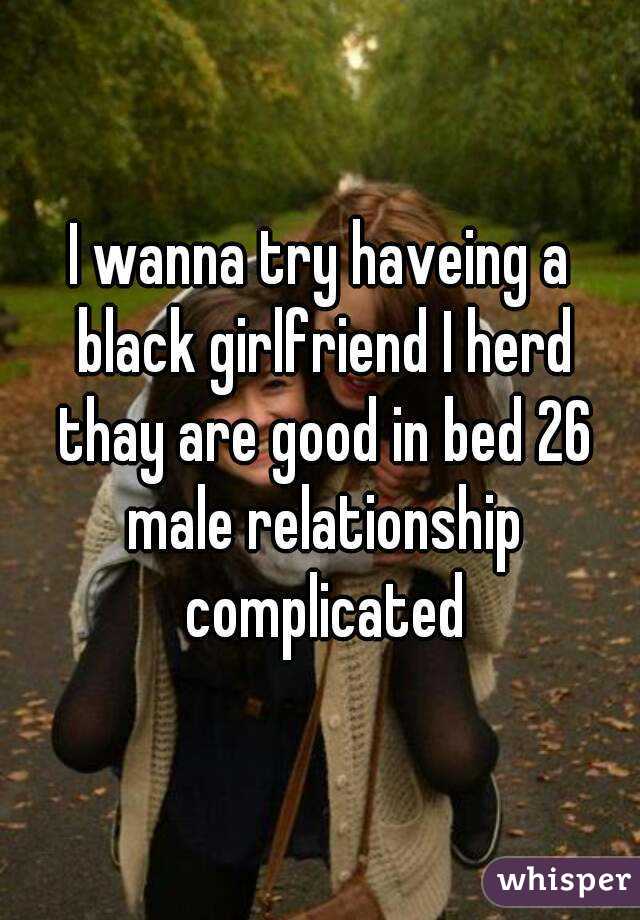 I wanna try haveing a black girlfriend I herd thay are good in bed 26 male relationship complicated