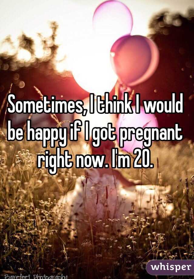 Sometimes, I think I would be happy if I got pregnant right now. I'm 20. 
