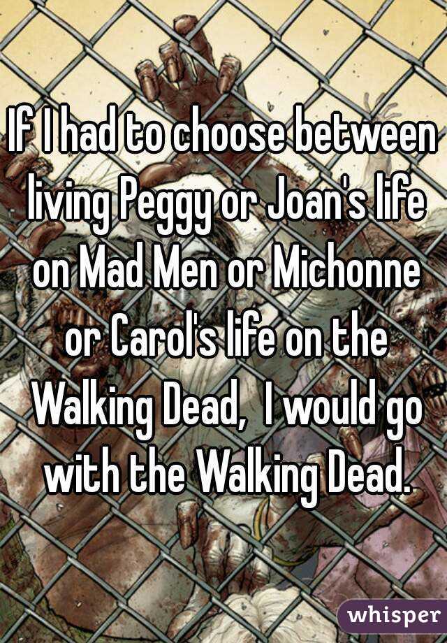 If I had to choose between living Peggy or Joan's life on Mad Men or Michonne or Carol's life on the Walking Dead,  I would go with the Walking Dead.