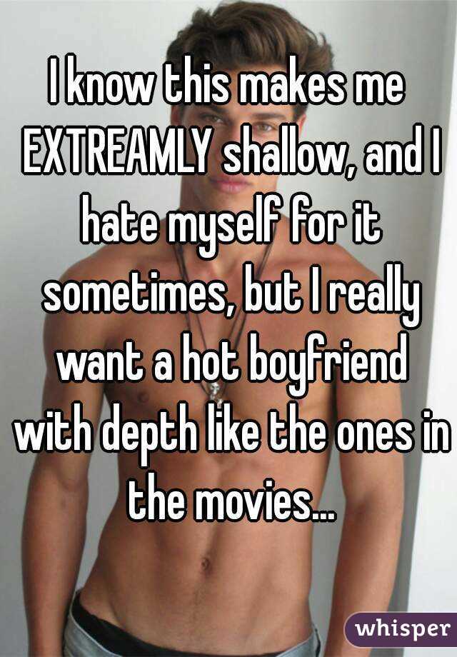 I know this makes me EXTREAMLY shallow, and I hate myself for it sometimes, but I really want a hot boyfriend with depth like the ones in the movies...
