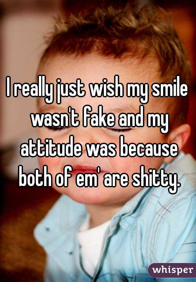 I really just wish my smile wasn't fake and my attitude was because both of em' are shitty.