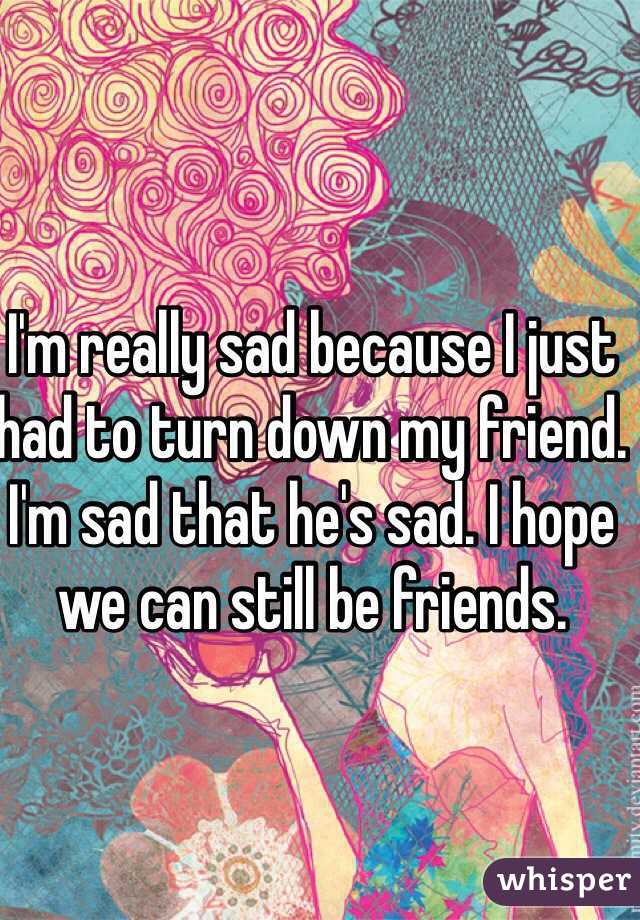 I'm really sad because I just had to turn down my friend. I'm sad that he's sad. I hope we can still be friends. 