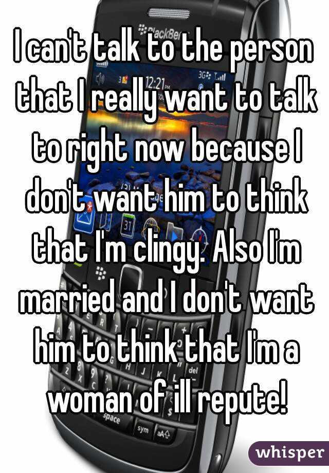 I can't talk to the person that I really want to talk to right now because I don't want him to think that I'm clingy. Also I'm married and I don't want him to think that I'm a woman of ill repute!