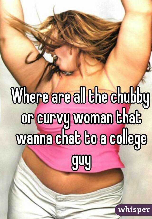 Where are all the chubby or curvy woman that wanna chat to a college guy