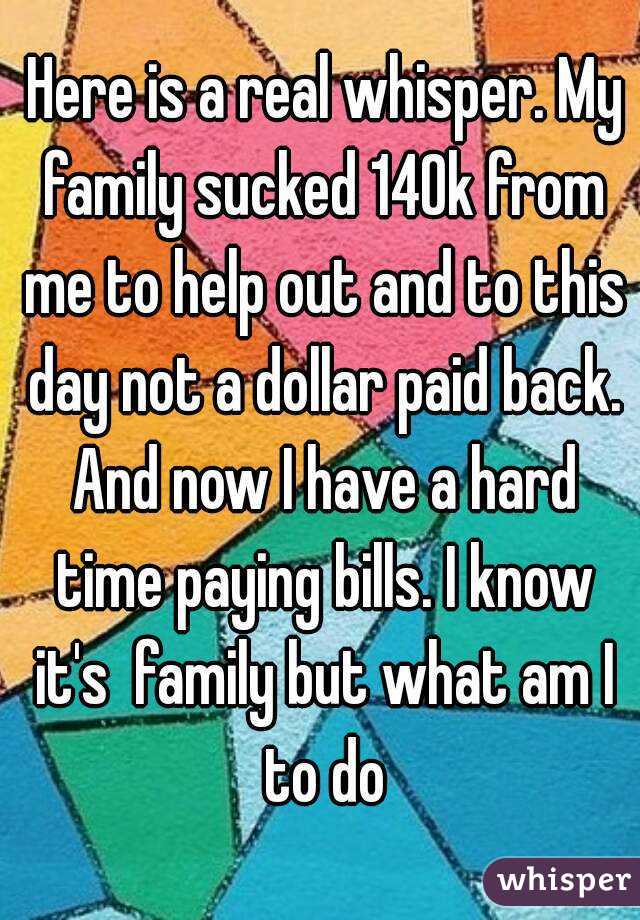  Here is a real whisper. My family sucked 140k from me to help out and to this day not a dollar paid back. And now I have a hard time paying bills. I know it's  family but what am I to do