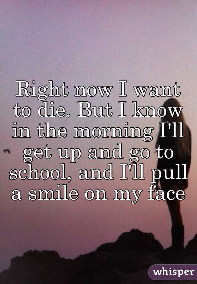 Right now I want to die. But I know in the morning I'll get up and go to school, and I'll pull a smile on my face 