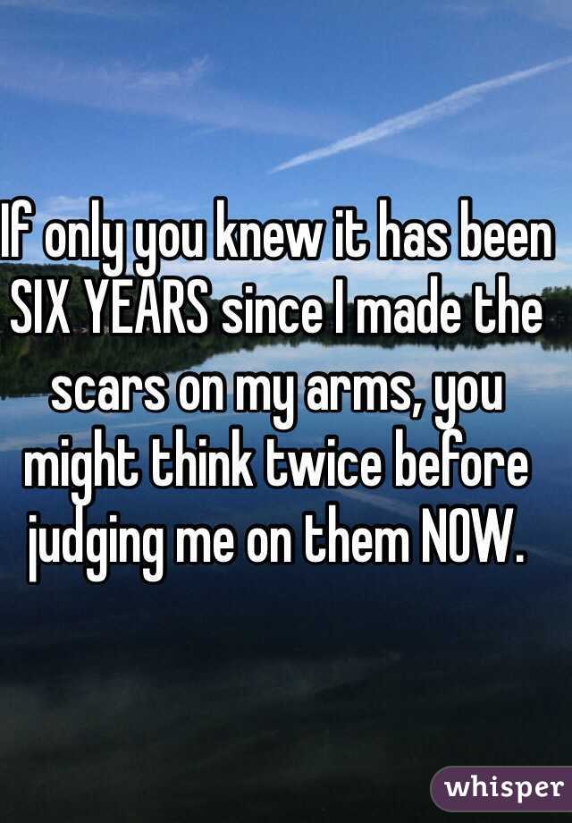 If only you knew it has been SIX YEARS since I made the scars on my arms, you might think twice before judging me on them NOW. 