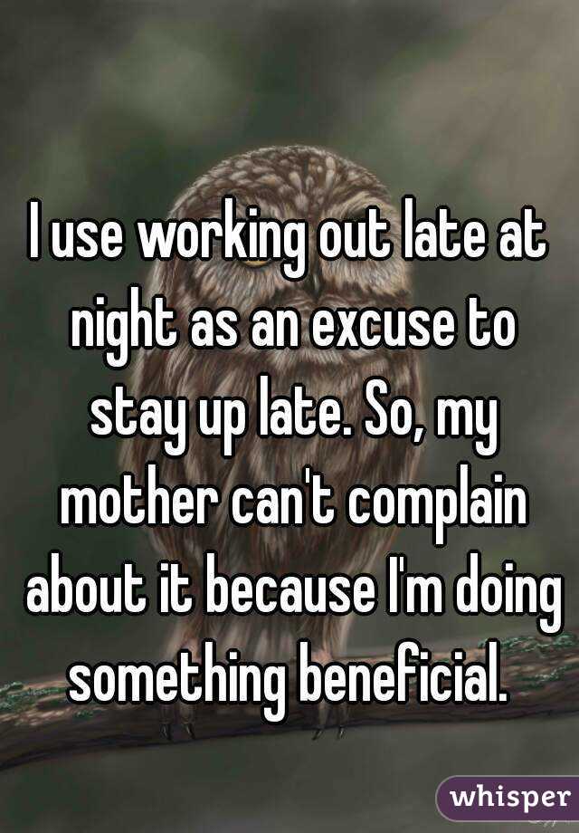 I use working out late at night as an excuse to stay up late. So, my mother can't complain about it because I'm doing something beneficial. 