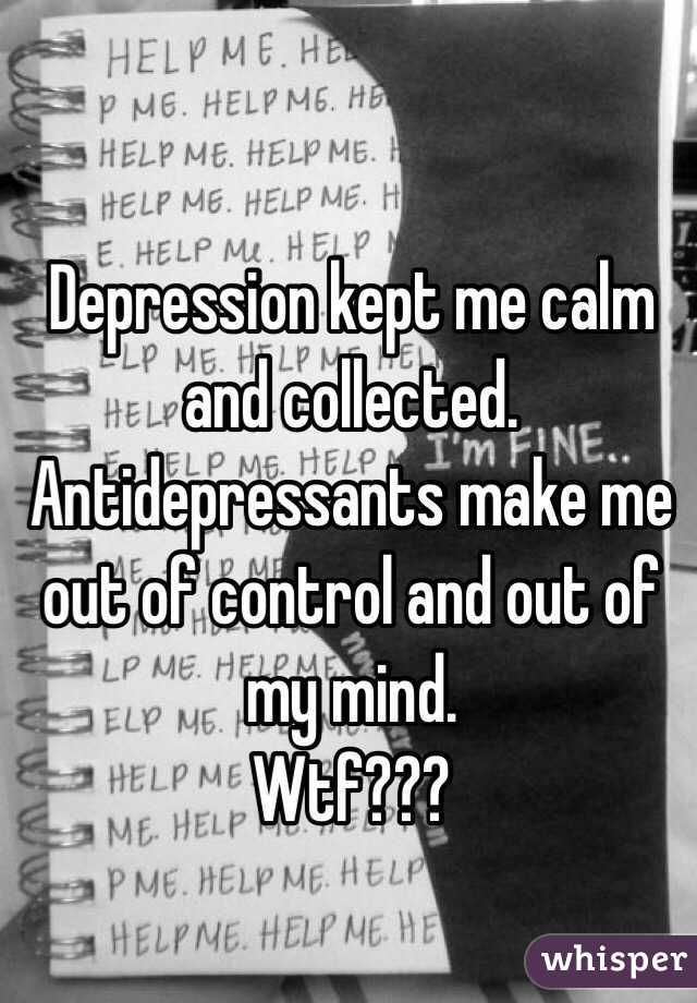 Depression kept me calm and collected. 
Antidepressants make me out of control and out of my mind. 
Wtf???