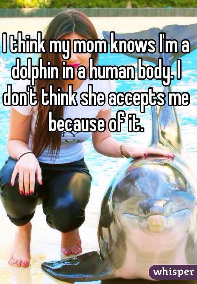 I think my mom knows I'm a dolphin in a human body. I don't think she accepts me because of it.