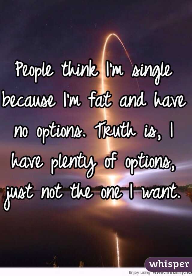 People think I'm single because I'm fat and have no options. Truth is, I have plenty of options, just not the one I want. 