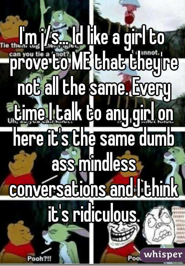 I'm j/s... Id like a girl to prove to ME that they're not all the same. Every time I talk to any girl on here it's the same dumb ass mindless conversations and I think it's ridiculous.