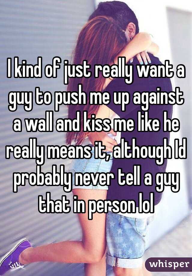 I kind of just really want a guy to push me up against a wall and kiss me like he really means it, although Id probably never tell a guy that in person lol