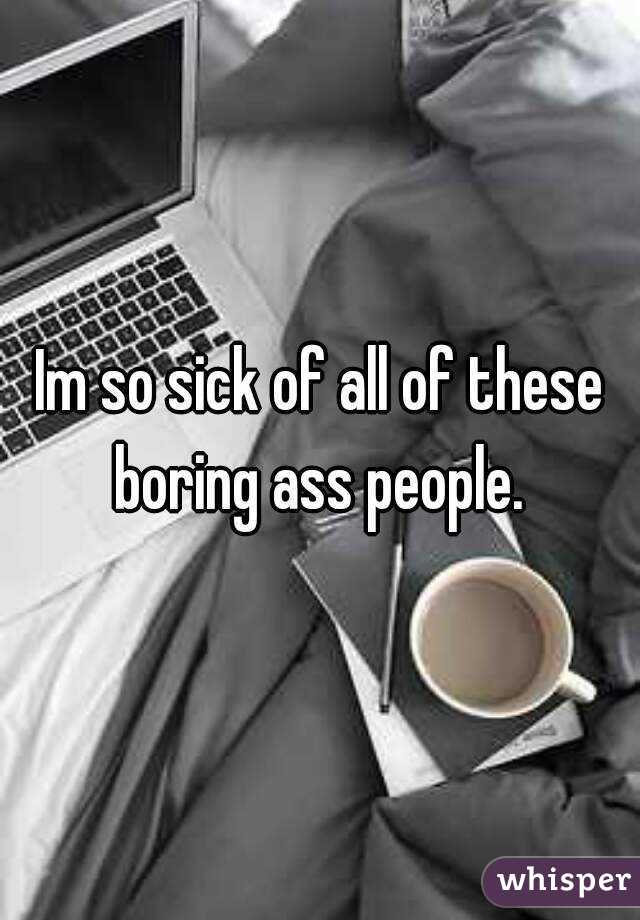 Im so sick of all of these boring ass people. 