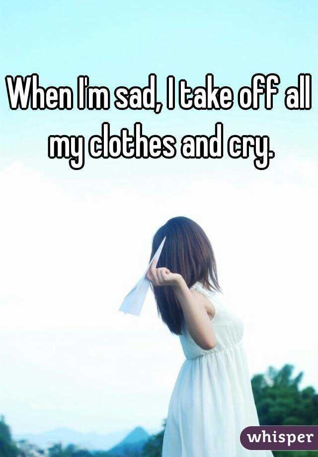 When I'm sad, I take off all my clothes and cry.