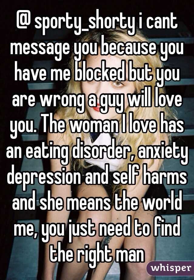 @ sporty_shorty i cant message you because you have me blocked but you are wrong a guy will love you. The woman I love has an eating disorder, anxiety depression and self harms and she means the world me, you just need to find the right man 