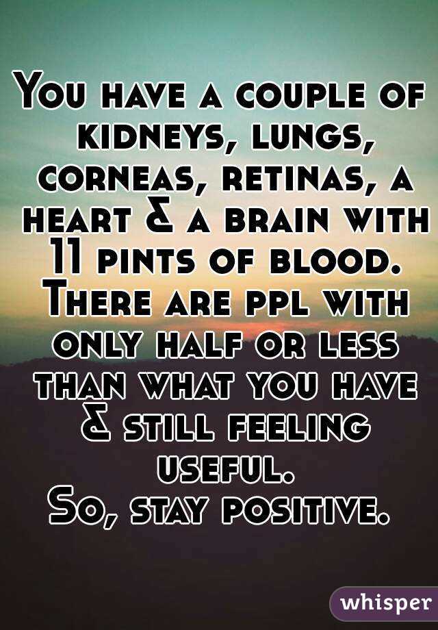 You have a couple of kidneys, lungs, corneas, retinas, a heart & a brain with 11 pints of blood. There are ppl with only half or less than what you have & still feeling useful.
So, stay positive.