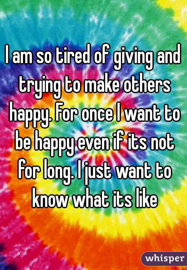 I am so tired of giving and trying to make others happy. For once I want to be happy even if its not for long. I just want to know what its like