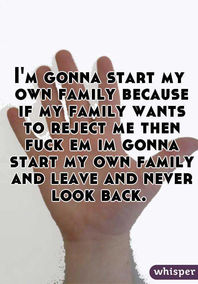 I'm gonna start my own family because if my family wants to reject me then fuck em im gonna start my own family and leave and never look back. 