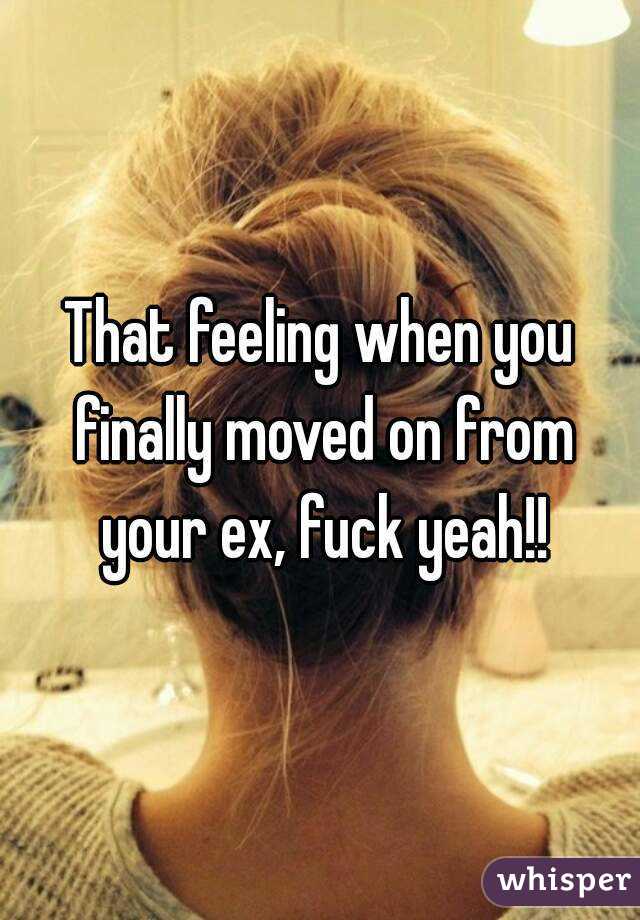 That feeling when you finally moved on from your ex, fuck yeah!!