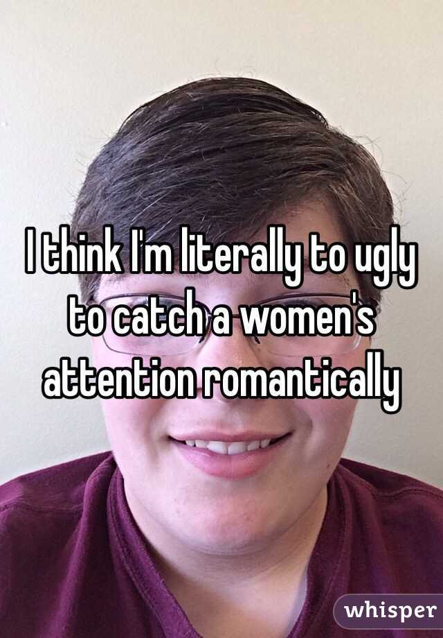 I think I'm literally to ugly to catch a women's attention romantically 