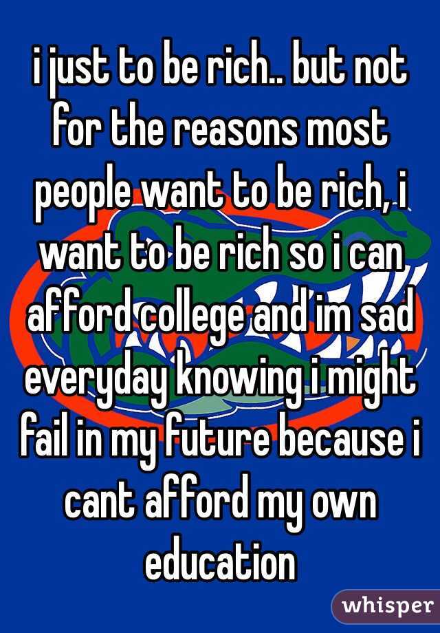 i just to be rich.. but not for the reasons most people want to be rich, i want to be rich so i can afford college and im sad everyday knowing i might fail in my future because i cant afford my own education