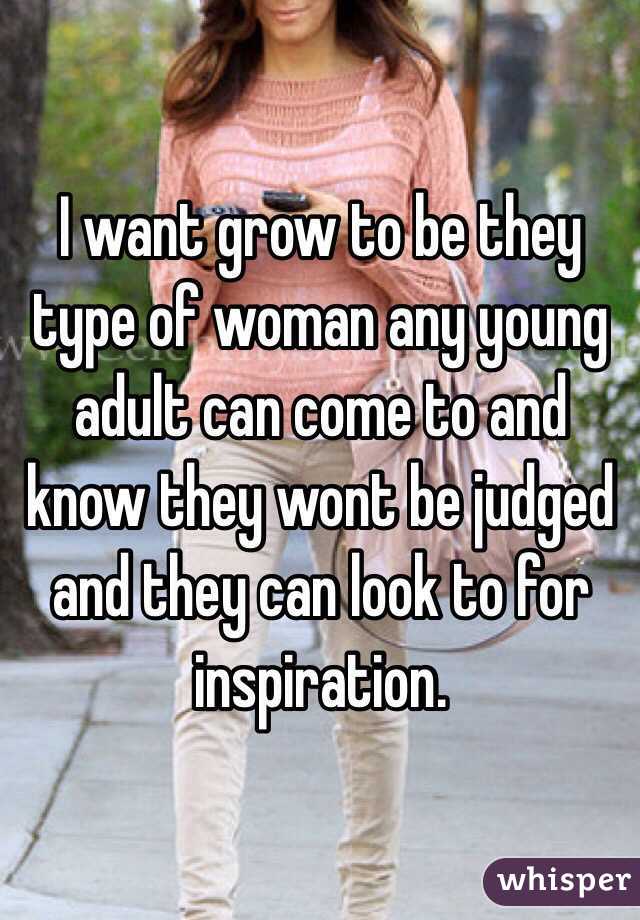 I want grow to be they type of woman any young adult can come to and know they wont be judged and they can look to for inspiration.