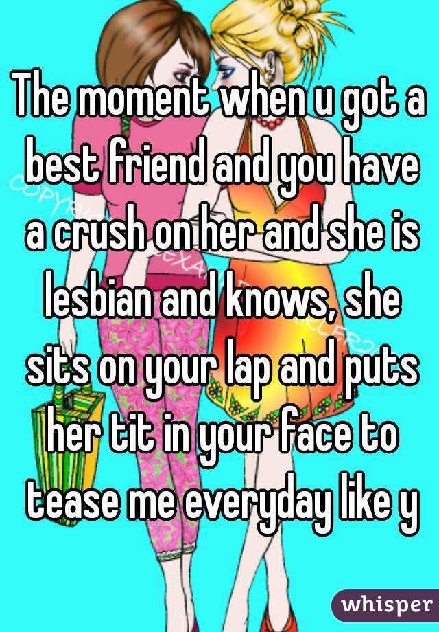 The moment when u got a best friend and you have a crush on her and she is lesbian and knows, she sits on your lap and puts her tit in your face to tease me everyday like y