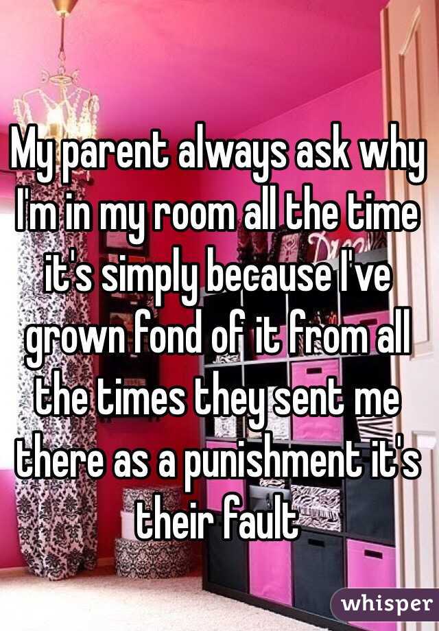My parent always ask why I'm in my room all the time it's simply because I've grown fond of it from all the times they sent me there as a punishment it's their fault 