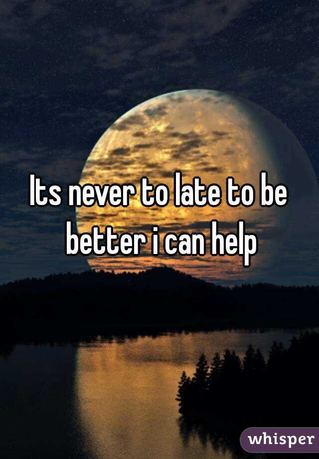 Its never to late to be better i can help