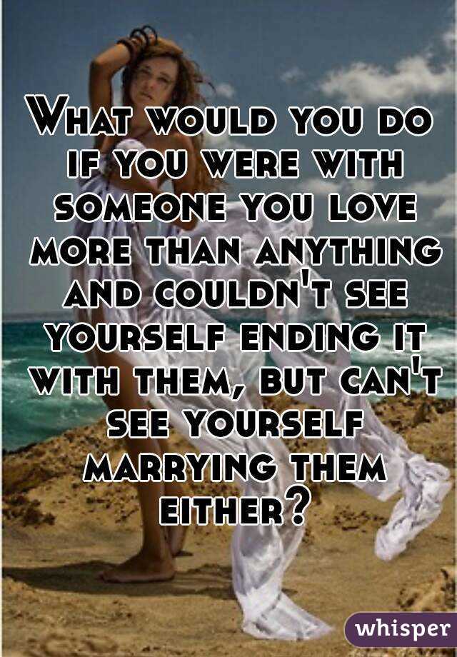What would you do if you were with someone you love more than anything and couldn't see yourself ending it with them, but can't see yourself marrying them either?