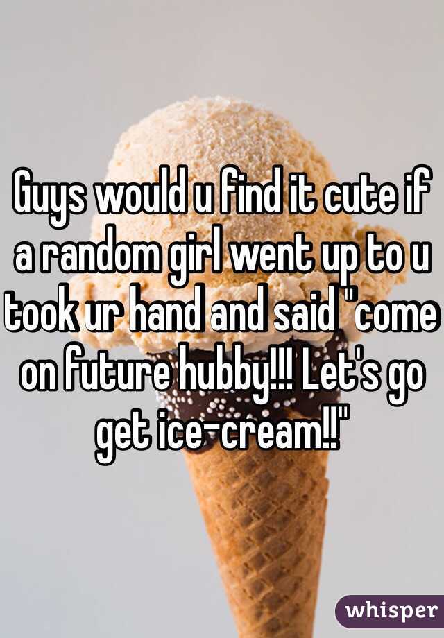 Guys would u find it cute if a random girl went up to u took ur hand and said "come on future hubby!!! Let's go get ice-cream!!" 