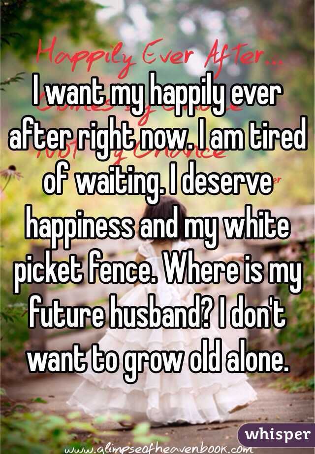 I want my happily ever after right now. I am tired of waiting. I deserve happiness and my white picket fence. Where is my future husband? I don't want to grow old alone. 