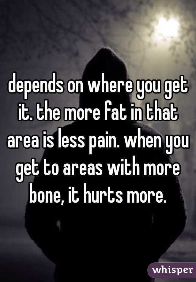 depends on where you get it. the more fat in that area is less pain. when you get to areas with more bone, it hurts more. 