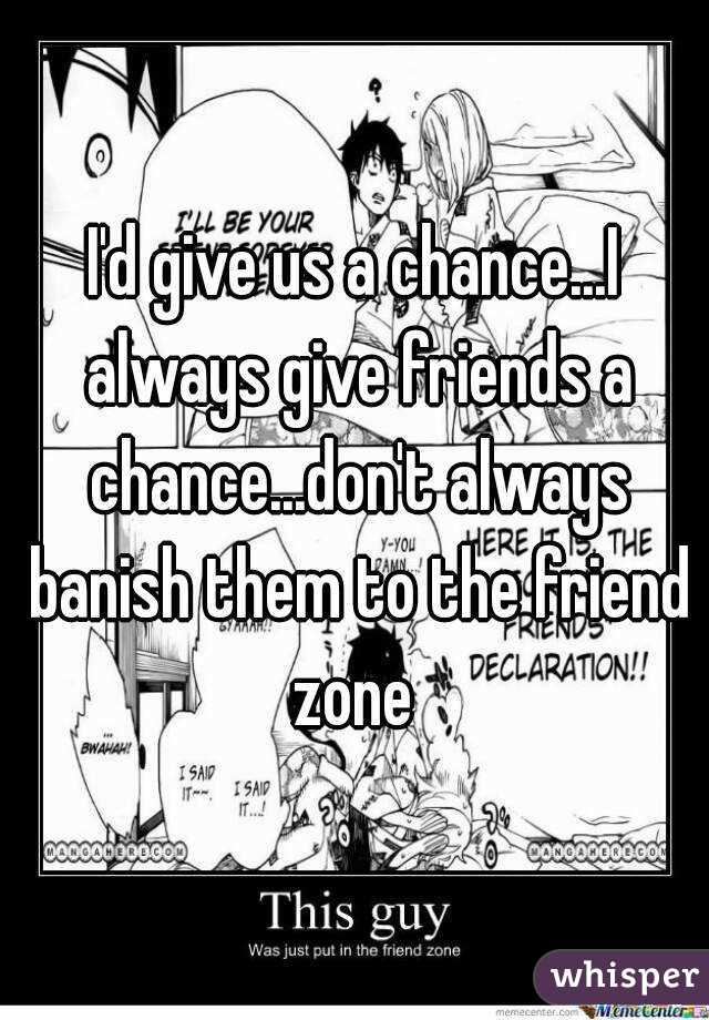 I'd give us a chance...I always give friends a chance...don't always banish them to the friend zone 