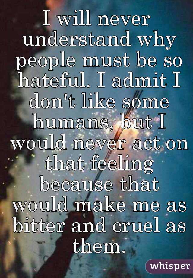 I will never understand why people must be so hateful. I admit I don't like some humans, but I would never act on that feeling because that would make me as bitter and cruel as them.