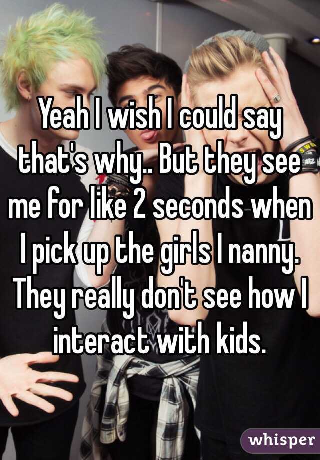 Yeah I wish I could say that's why.. But they see me for like 2 seconds when I pick up the girls I nanny. They really don't see how I interact with kids.