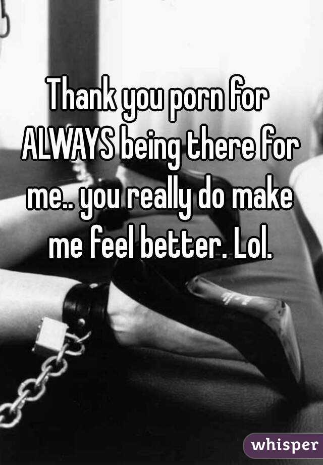 Thank you porn for ALWAYS being there for me.. you really do make me feel better. Lol.