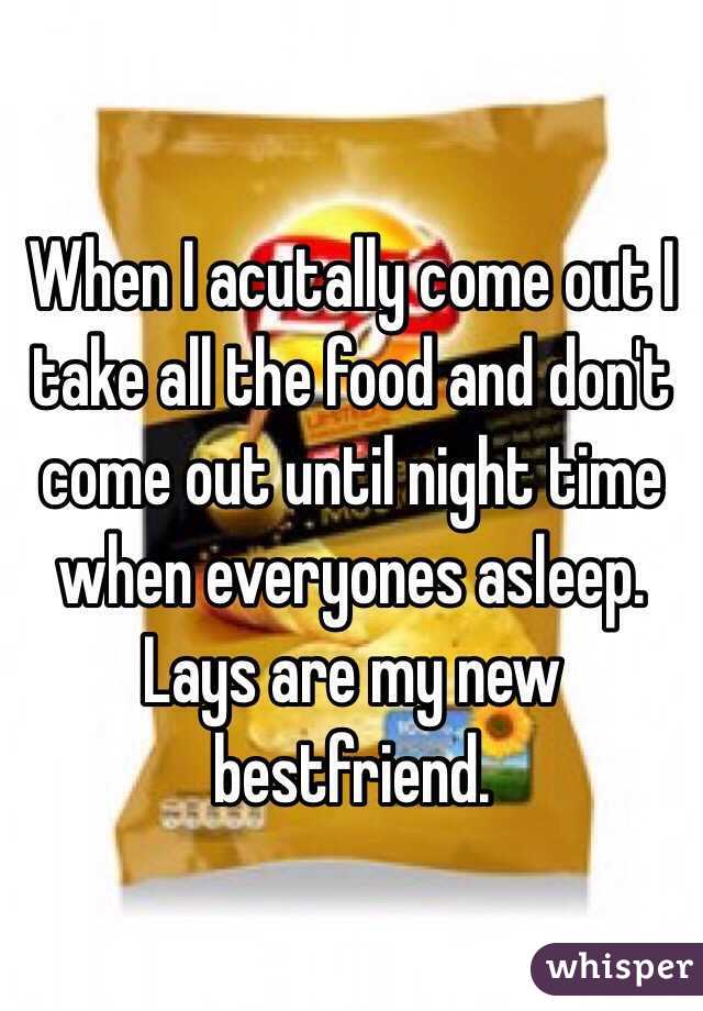 When I acutally come out I take all the food and don't come out until night time when everyones asleep. Lays are my new bestfriend.