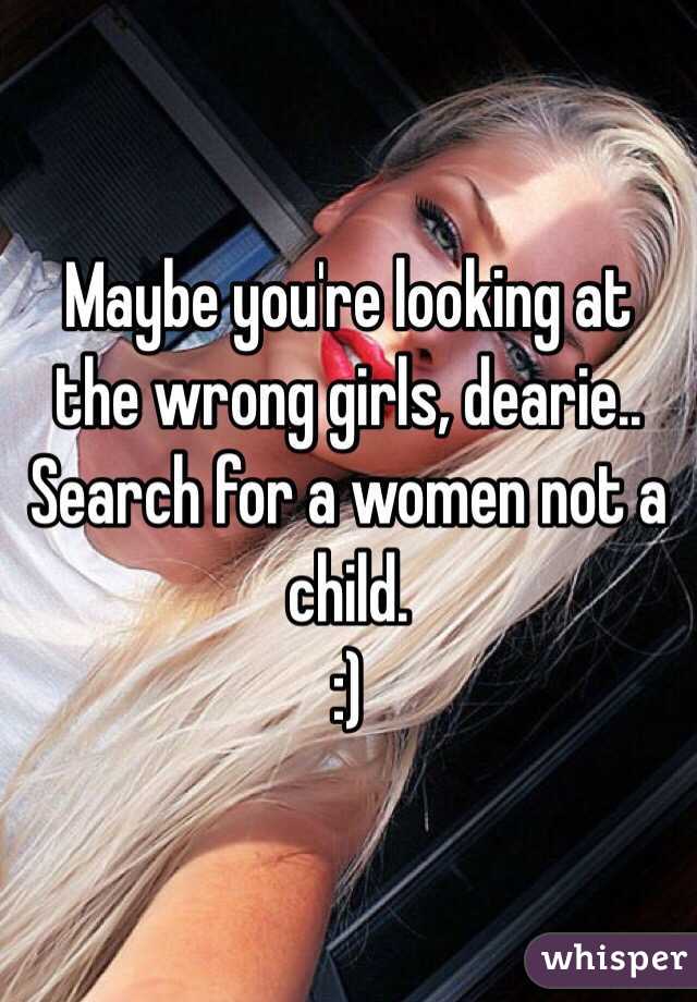 Maybe you're looking at the wrong girls, dearie.. Search for a women not a child. 
:)