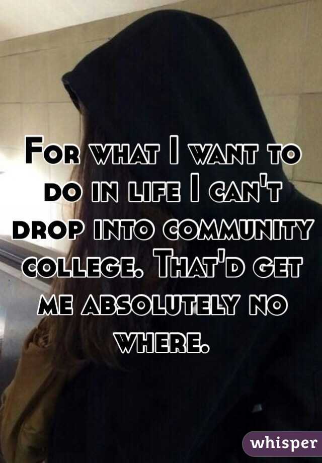 For what I want to do in life I can't drop into community college. That'd get me absolutely no where.