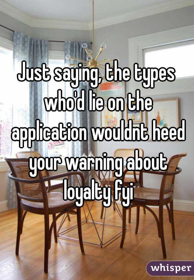 Just saying, the types who'd lie on the application wouldnt heed your warning about loyalty fyi